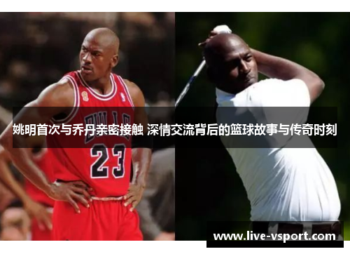 姚明首次与乔丹亲密接触 深情交流背后的篮球故事与传奇时刻