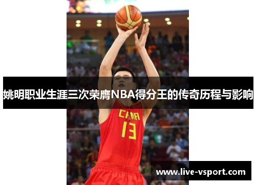 姚明职业生涯三次荣膺NBA得分王的传奇历程与影响