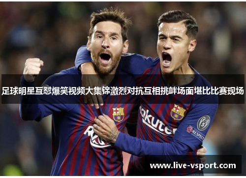 足球明星互怼爆笑视频大集锦激烈对抗互相挑衅场面堪比比赛现场
