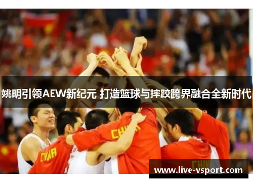 姚明引领AEW新纪元 打造篮球与摔跤跨界融合全新时代