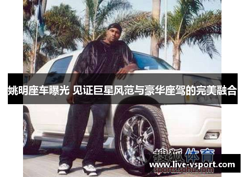 姚明座车曝光 见证巨星风范与豪华座驾的完美融合