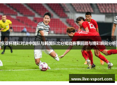 东亚杯精彩对决中国队与韩国队比分揭晓赛事回顾与精彩瞬间分析